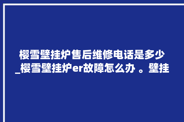 樱雪壁挂炉售后维修电话是多少_樱雪壁挂炉er故障怎么办 。壁挂炉