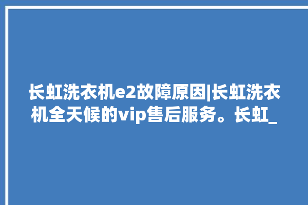 长虹洗衣机e2故障原因|长虹洗衣机全天候的vip售后服务。长虹_洗衣机