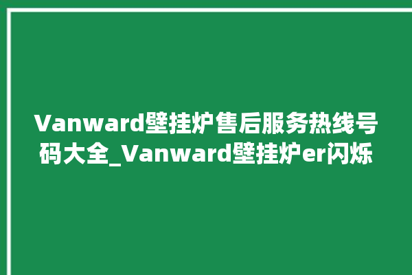 Vanward壁挂炉售后服务热线号码大全_Vanward壁挂炉er闪烁 。壁挂炉