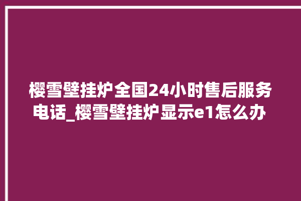 樱雪壁挂炉全国24小时售后服务电话_樱雪壁挂炉显示e1怎么办 。壁挂炉