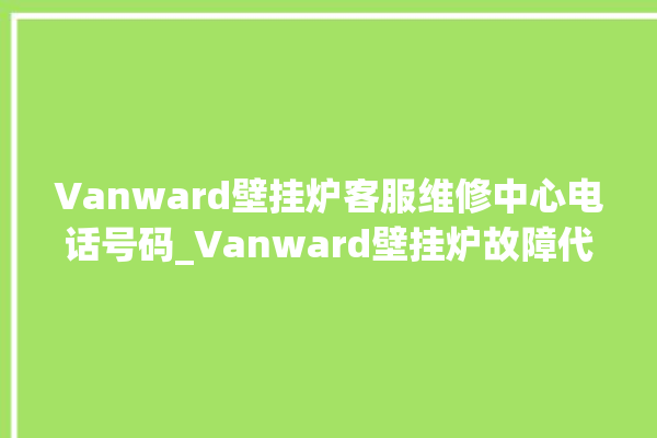 Vanward壁挂炉客服维修中心电话号码_Vanward壁挂炉故障代码说明 。客服