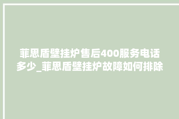 菲思盾壁挂炉售后400服务电话多少_菲思盾壁挂炉故障如何排除 。壁挂炉