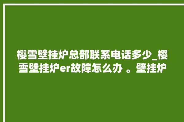 樱雪壁挂炉总部联系电话多少_樱雪壁挂炉er故障怎么办 。壁挂炉