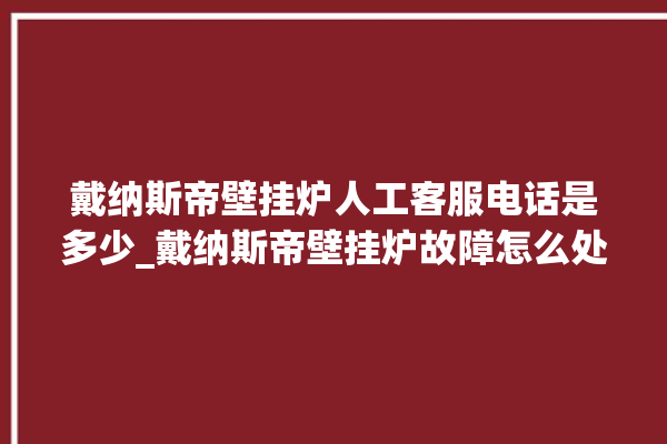 戴纳斯帝壁挂炉人工客服电话是多少_戴纳斯帝壁挂炉故障怎么处理 。纳斯