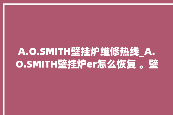 A.O.SMITH壁挂炉维修热线_A.O.SMITH壁挂炉er怎么恢复 。壁挂炉