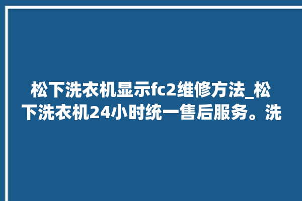 松下洗衣机显示fc2维修方法_松下洗衣机24小时统一售后服务。洗衣机_松下