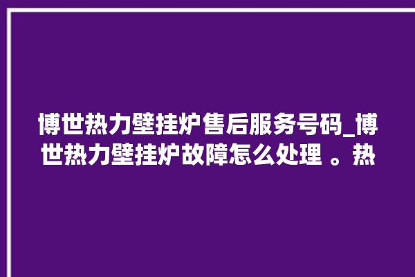 博世热力壁挂炉售后服务号码_博世热力壁挂炉故障怎么处理 。热力