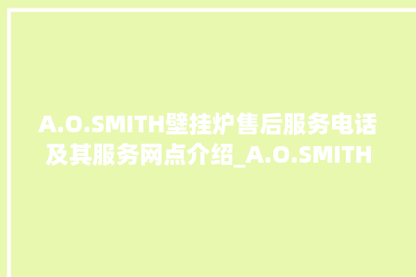 A.O.SMITH壁挂炉售后服务电话及其服务网点介绍_A.O.SMITH壁挂炉说明书 。壁挂炉