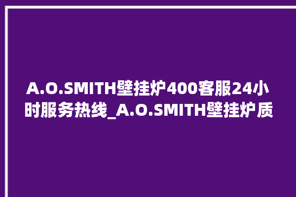 A.O.SMITH壁挂炉400客服24小时服务热线_A.O.SMITH壁挂炉质量好不好 。客服