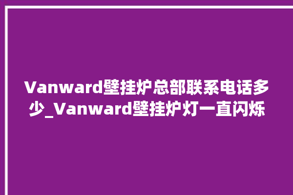 Vanward壁挂炉总部联系电话多少_Vanward壁挂炉灯一直闪烁 。壁挂炉