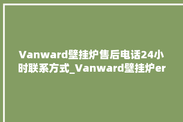 Vanward壁挂炉售后电话24小时联系方式_Vanward壁挂炉er闪烁 。壁挂炉