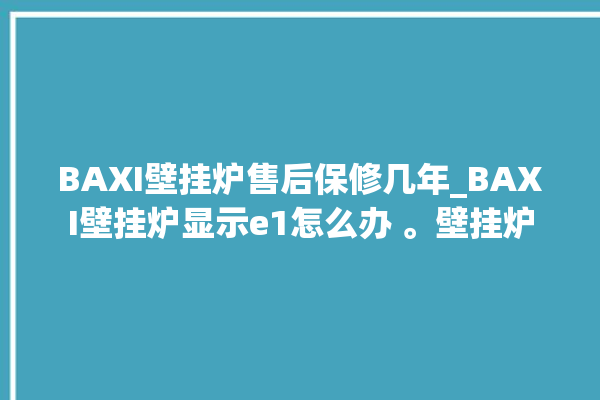 BAXI壁挂炉售后保修几年_BAXI壁挂炉显示e1怎么办 。壁挂炉