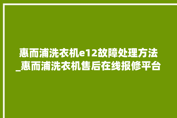 惠而浦洗衣机e12故障处理方法_惠而浦洗衣机售后在线报修平台。洗衣机_在线