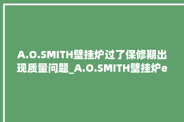 A.O.SMITH壁挂炉过了保修期出现质量问题_A.O.SMITH壁挂炉er故障怎么办 。过了