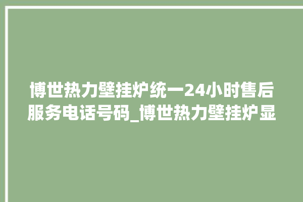 博世热力壁挂炉统一24小时售后服务电话号码_博世热力壁挂炉显示e1怎么办 。热力