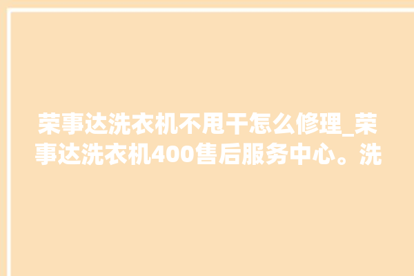 荣事达洗衣机不甩干怎么修理_荣事达洗衣机400售后服务中心。洗衣机_荣事达