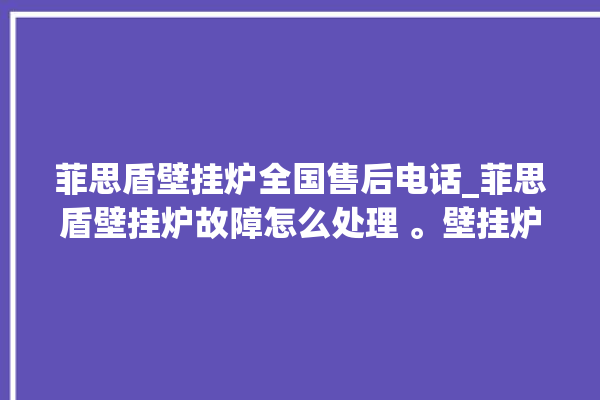 菲思盾壁挂炉全国售后电话_菲思盾壁挂炉故障怎么处理 。壁挂炉