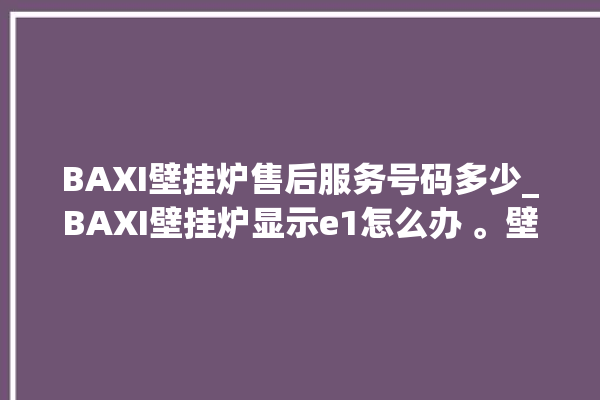 BAXI壁挂炉售后服务号码多少_BAXI壁挂炉显示e1怎么办 。壁挂炉