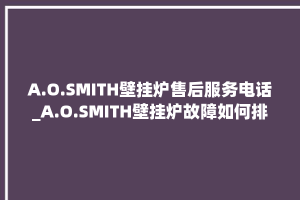 A.O.SMITH壁挂炉售后服务电话_A.O.SMITH壁挂炉故障如何排除 。壁挂炉