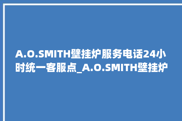 A.O.SMITH壁挂炉服务电话24小时统一客服点_A.O.SMITH壁挂炉显示e1怎么办 。客服