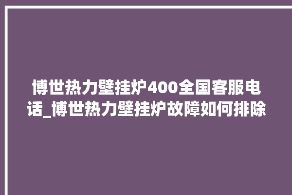 博世热力壁挂炉400全国客服电话_博世热力壁挂炉故障如何排除 。热力