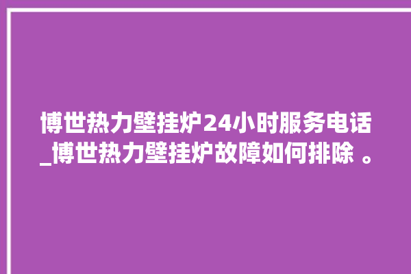 博世热力壁挂炉24小时服务电话_博世热力壁挂炉故障如何排除 。热力