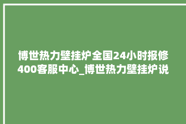 博世热力壁挂炉全国24小时报修400客服中心_博世热力壁挂炉说明书 。热力