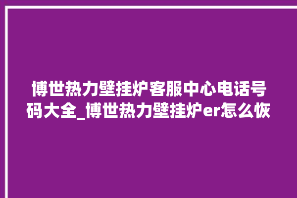 博世热力壁挂炉客服中心电话号码大全_博世热力壁挂炉er怎么恢复 。热力