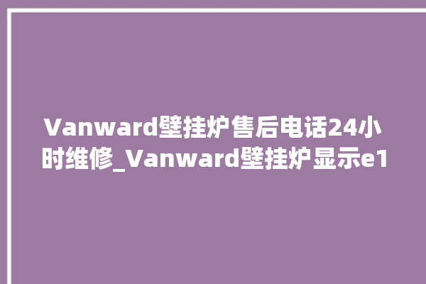 Vanward壁挂炉售后电话24小时维修_Vanward壁挂炉显示e1怎么办 。壁挂炉