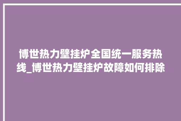 博世热力壁挂炉全国统一服务热线_博世热力壁挂炉故障如何排除 。热力