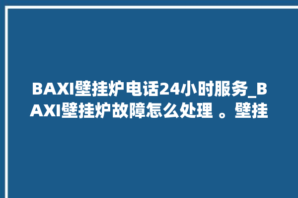 BAXI壁挂炉电话24小时服务_BAXI壁挂炉故障怎么处理 。壁挂炉