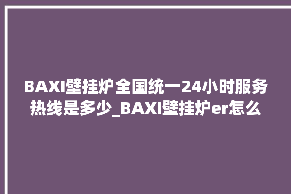 BAXI壁挂炉全国统一24小时服务热线是多少_BAXI壁挂炉er怎么恢复 。壁挂炉