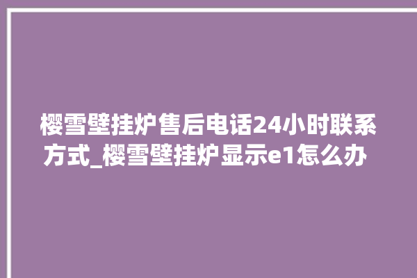 樱雪壁挂炉售后电话24小时联系方式_樱雪壁挂炉显示e1怎么办 。壁挂炉