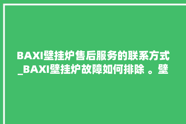 BAXI壁挂炉售后服务的联系方式_BAXI壁挂炉故障如何排除 。壁挂炉