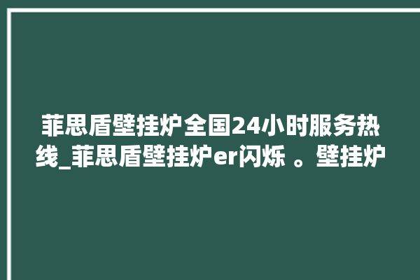 菲思盾壁挂炉全国24小时服务热线_菲思盾壁挂炉er闪烁 。壁挂炉