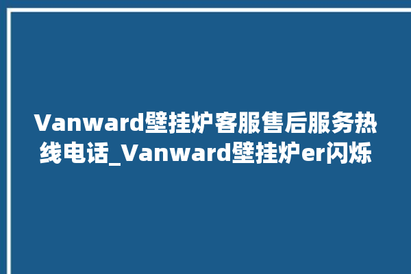 Vanward壁挂炉客服售后服务热线电话_Vanward壁挂炉er闪烁 。客服