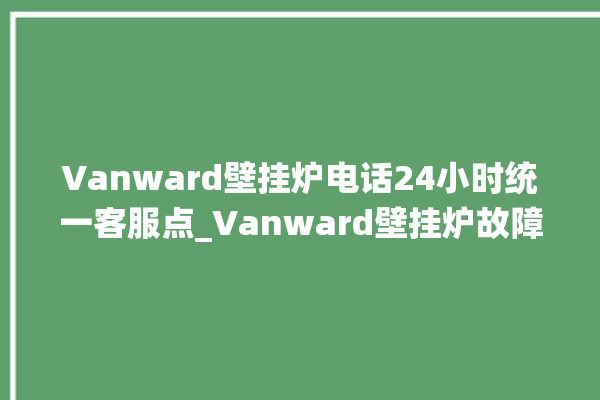 Vanward壁挂炉电话24小时统一客服点_Vanward壁挂炉故障怎么处理 。客服