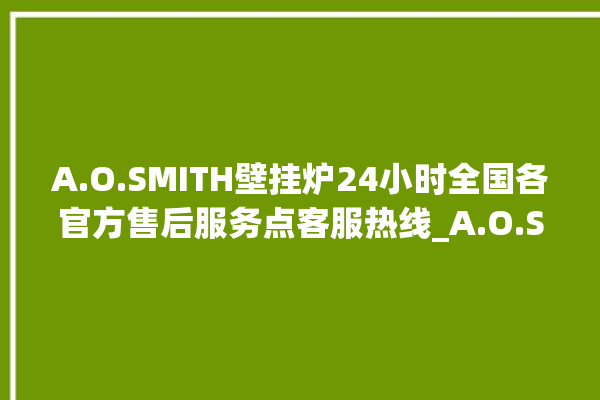 A.O.SMITH壁挂炉24小时全国各官方售后服务点客服热线_A.O.SMITH壁挂炉故障怎么处理 。壁挂炉