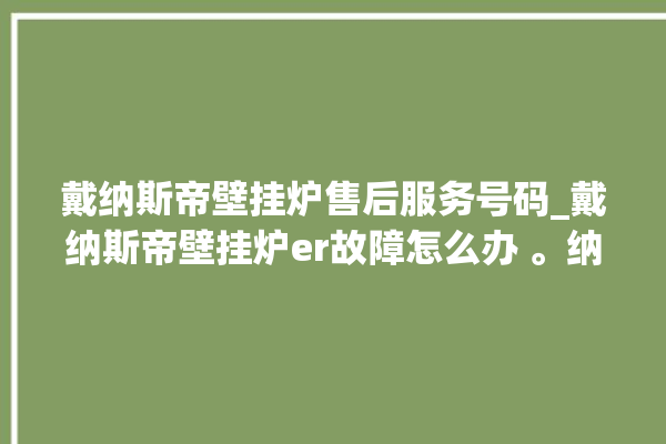 戴纳斯帝壁挂炉售后服务号码_戴纳斯帝壁挂炉er故障怎么办 。纳斯