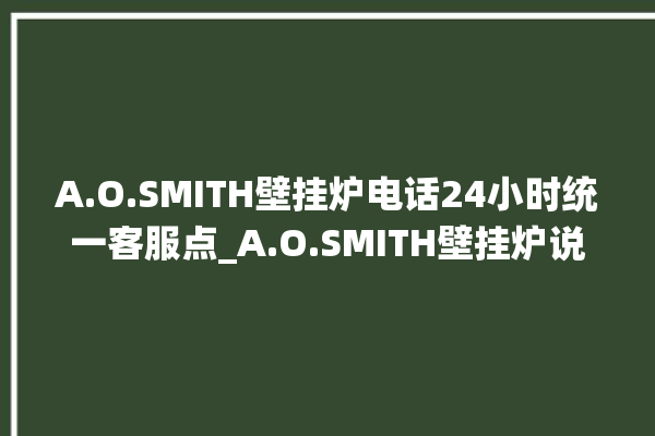 A.O.SMITH壁挂炉电话24小时统一客服点_A.O.SMITH壁挂炉说明书 。客服