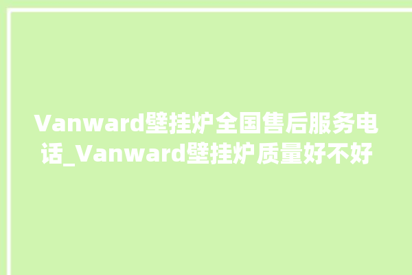 Vanward壁挂炉全国售后服务电话_Vanward壁挂炉质量好不好 。壁挂炉