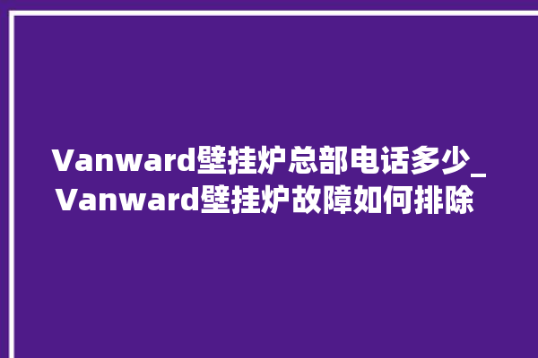 Vanward壁挂炉总部电话多少_Vanward壁挂炉故障如何排除 。壁挂炉