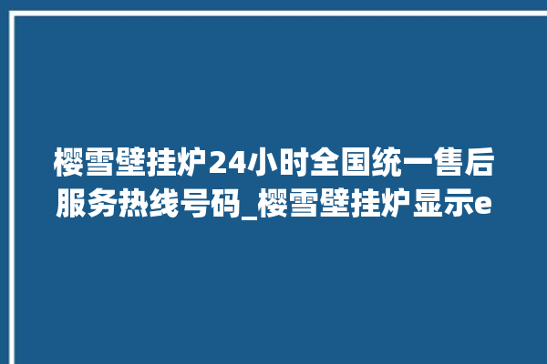 樱雪壁挂炉24小时全国统一售后服务热线号码_樱雪壁挂炉显示e1怎么办 。壁挂炉