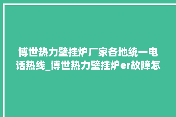 博世热力壁挂炉厂家各地统一电话热线_博世热力壁挂炉er故障怎么办 。热力