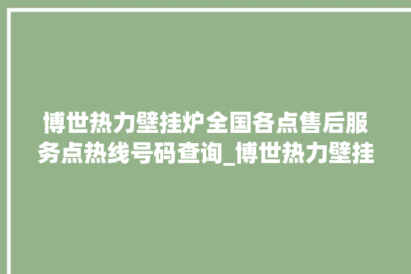 博世热力壁挂炉全国各点售后服务点热线号码查询_博世热力壁挂炉er怎么恢复 。热力