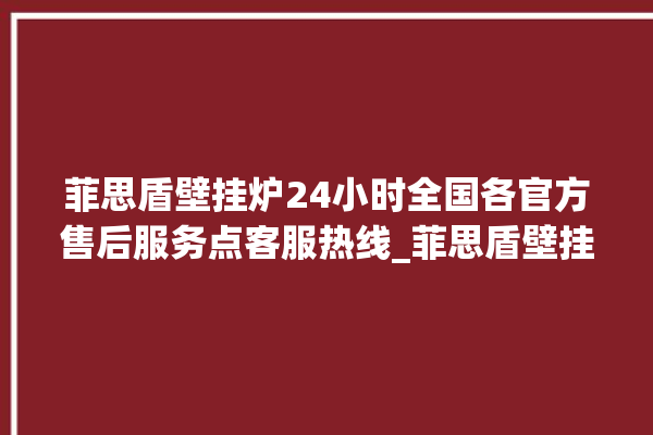 菲思盾壁挂炉24小时全国各官方售后服务点客服热线_菲思盾壁挂炉说明书 。壁挂炉