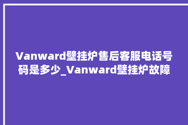 Vanward壁挂炉售后客服电话号码是多少_Vanward壁挂炉故障代码说明 。客服