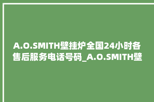 A.O.SMITH壁挂炉全国24小时各售后服务电话号码_A.O.SMITH壁挂炉故障代码说明 。壁挂炉