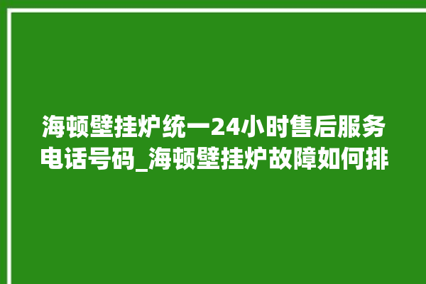 海顿壁挂炉统一24小时售后服务电话号码_海顿壁挂炉故障如何排除 。海顿