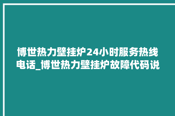 博世热力壁挂炉24小时服务热线电话_博世热力壁挂炉故障代码说明 。热力